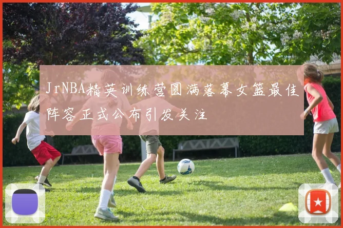 JrNBA精英训练营圆满落幕女篮最佳阵容正式公布引发关注