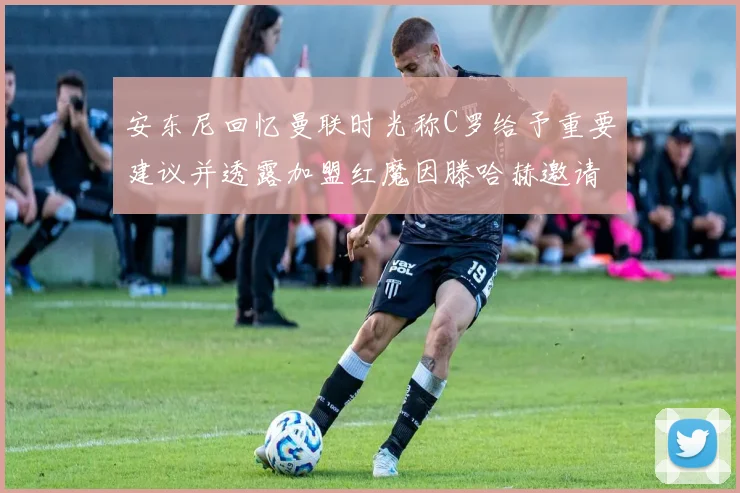 安东尼回忆曼联时光称C罗给予重要建议并透露加盟红魔因滕哈赫邀请