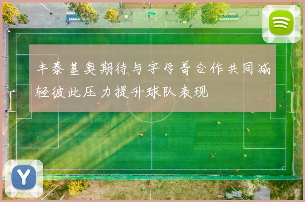 丰泰基奥期待与字母哥合作共同减轻彼此压力提升球队表现