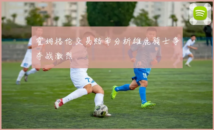 霍姆格伦交易赔率分析雄鹿骑士争夺战激烈