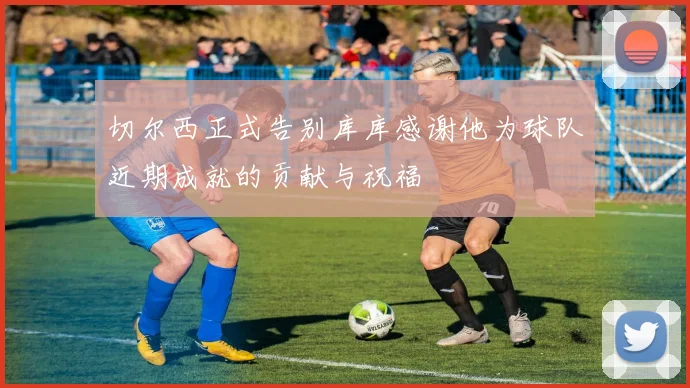 切尔西正式告别库库感谢他为球队近期成就的贡献与祝福