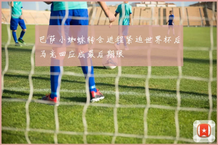 巴萨小蜘蛛转会进程紧迫世界杯后马竞回应成最后期限