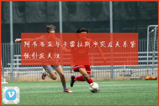 阿韦洛亚与卡雷拉斯冲突后关系紧张引发关注