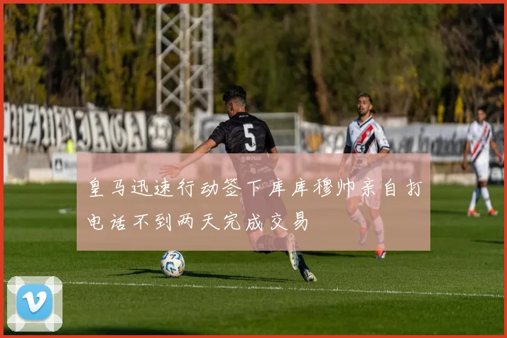 皇马迅速行动签下库库穆帅亲自打电话不到两天完成交易