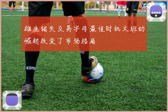 雄鹿错失交易字母最佳时机文班的崛起改变了市场格局