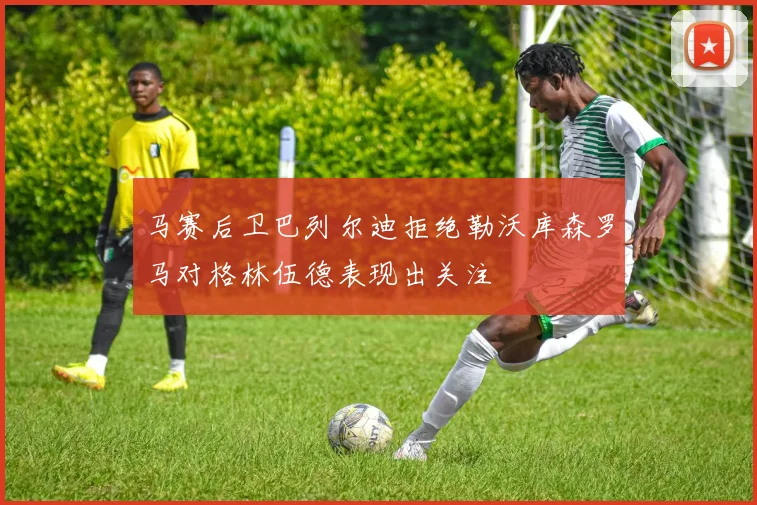 马赛后卫巴列尔迪拒绝勒沃库森罗马对格林伍德表现出关注