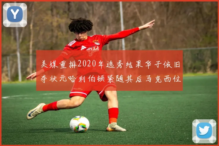 美媒重排2020年选秀结果华子依旧夺状元哈利伯顿紧随其后马克西位列探花