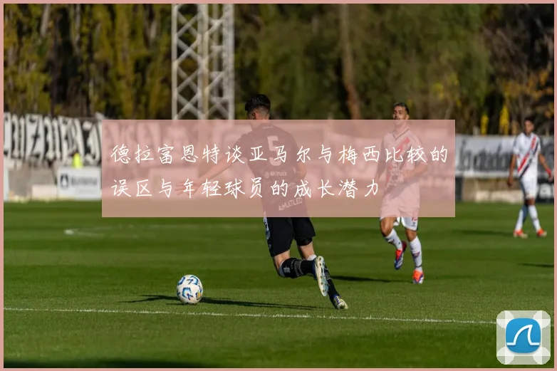 德拉富恩特谈亚马尔与梅西比较的误区与年轻球员的成长潜力