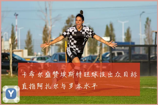 卡希尔盛赞埃斯特旺球技出众目标直指阿扎尔与罗本水平