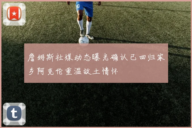 詹姆斯社媒动态曝光确认已回归家乡阿克伦重温故土情怀