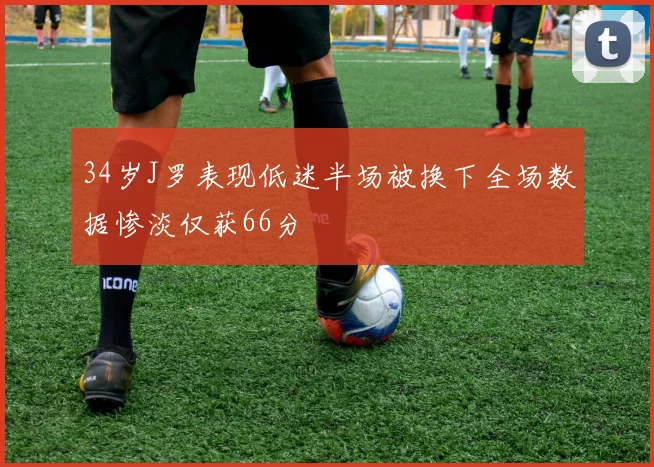 34岁J罗表现低迷半场被换下全场数据惨淡仅获66分