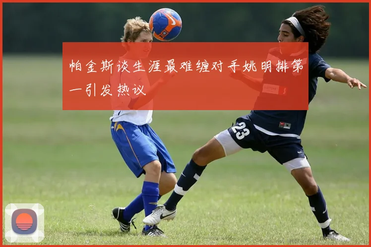 帕金斯谈生涯最难缠对手姚明排第一引发热议