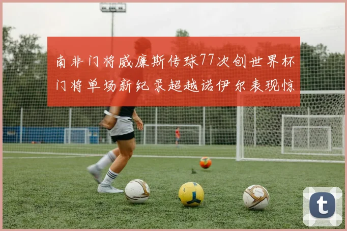南非门将威廉斯传球77次创世界杯门将单场新纪录超越诺伊尔表现惊艳